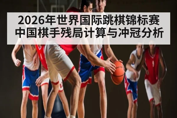2026年世界国际跳棋锦标赛中国棋手残局计算与冲冠分析